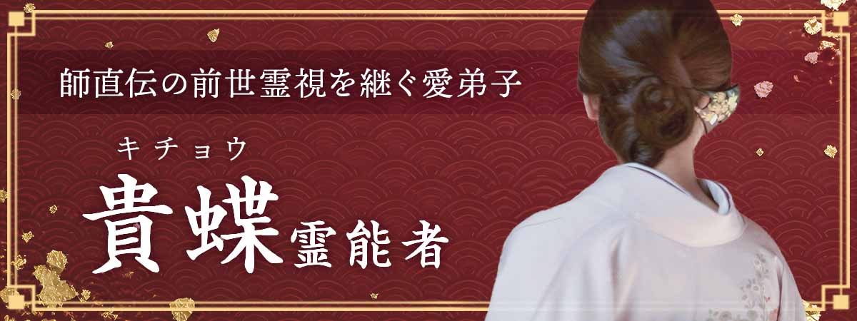 師直伝の前世霊視を継ぐ愛弟子。今世だけでは解けない苦しみの原因を過去世から突き止め、運命の連鎖に終止符を打つ 貴蝶 (キチョウ) 霊能者
