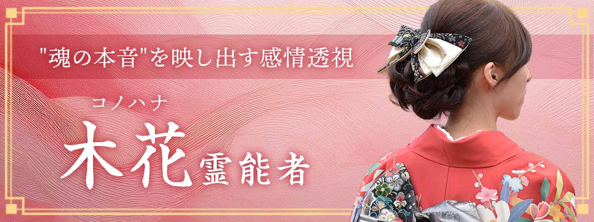 感情透視で心の奥深くに閉じ込められた”魂の本音”を映し出し、望む未来への道筋を紐解く実力派 木花 (コノハナ) 霊能者
