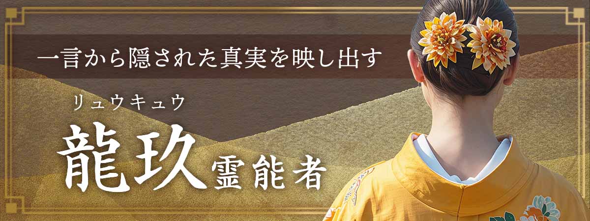 その一言のお名前から隠された真実を映し出す！人の想いも運命も、空間に宿る波動までも見抜く圧巻の霊能力！ 龍玖 (リュウキュウ) 霊能者